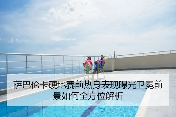 萨巴伦卡硬地赛前热身表现曝光卫冕前景如何全方位解析