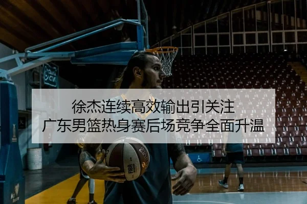 徐杰连续高效输出引关注 广东男篮热身赛后场竞争全面升温