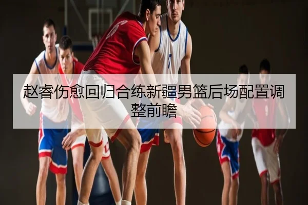 赵睿伤愈回归合练新疆男篮后场配置调整前瞻