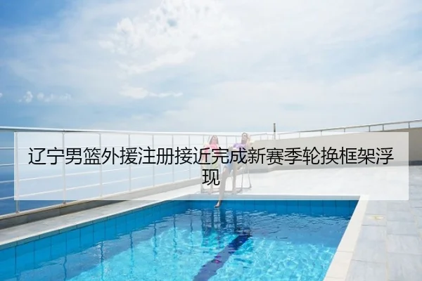 辽宁男篮外援注册接近完成新赛季轮换框架浮现