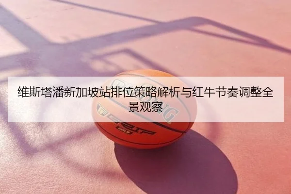 维斯塔潘新加坡站排位策略解析与红牛节奏调整全景观察